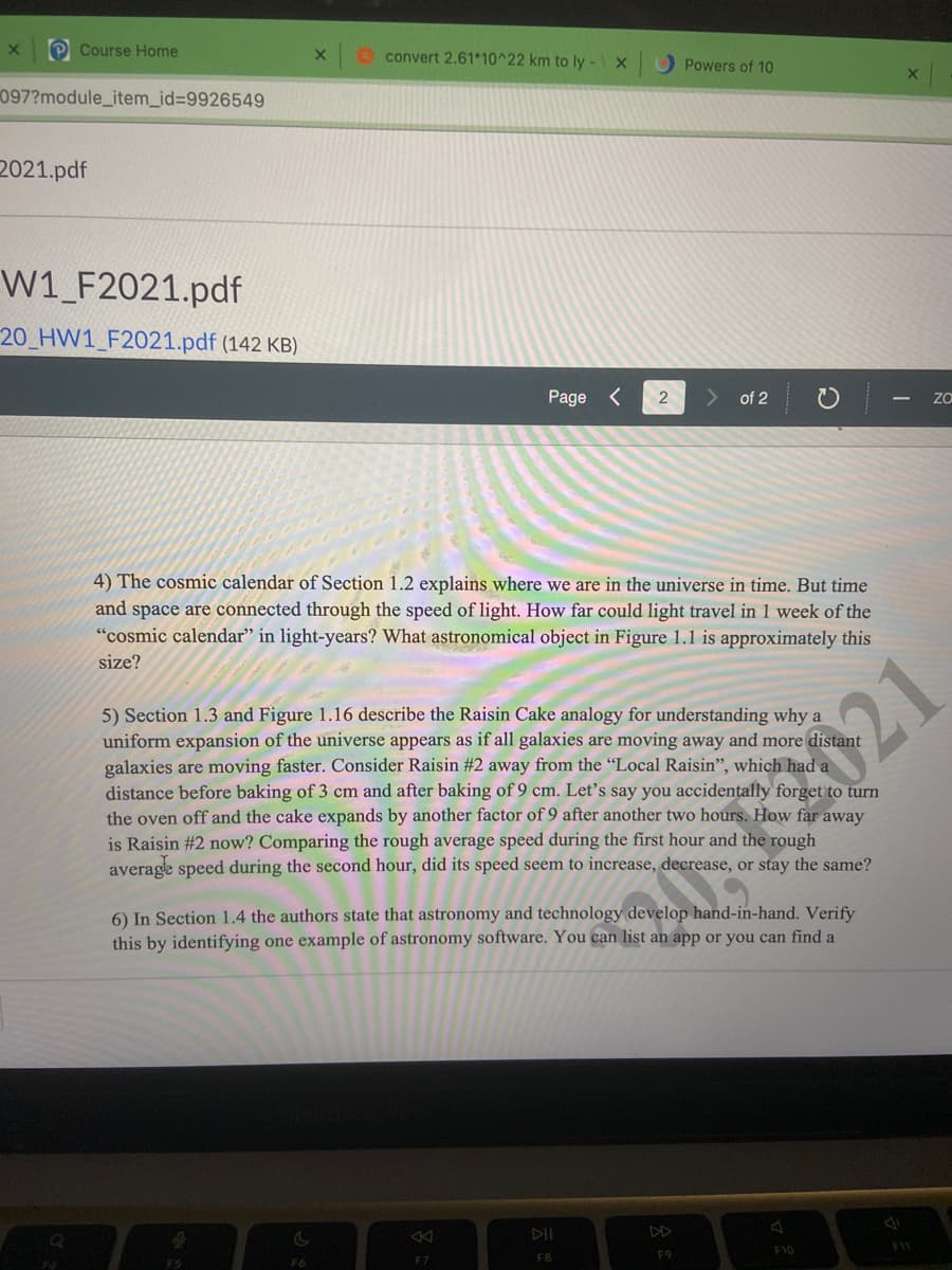 P Course Home
O convert 2.61*10^22 km to ly -X
O Powers of 10
097?module_item_id%3D9926549
2021.pdf
W1_F2021.pdf
20_HW1_F2021.pdf (142 KB)
Page <
of 2
4) The cosmic calendar of Section 1.2 explains where we are in the universe in time. But time
and space are connected through the speed of light. How far could light travel in 1 week of the
"cosmic calendar" in light-years? What astronomical object in Figure 1.1 is approximately this
size?
5) Section 1.3 and Figure 1.16 describe the Raisin Cake analogy for understanding why a
uniform expansion of the universe appears as if all galaxies are moving away and more distant
galaxies are moving faster. Consider Raisin #2 away from the “Local Raisin", which had a
distance before baking of 3 cm and after baking of 9 cm. Let's say you accidentally forget to turn
the oven off and the cake expands by another factor of 9 after another two hours. How far away
is Raisin #2 now? Comparing the rough average speed during the first hour and the rough
average speed during the second hour, did its speed seem to increase, decrease, or stay the same?
21
6) In Section 1.4 the authors state that astronomy and technology develop hand-in-hand. Verify
this by identifying one example of astronomy software. You can list an app or you can find a
DII
DD
F7
FB
F9
F10
F11
