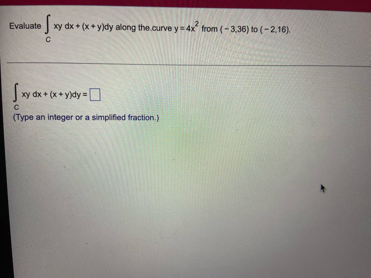 Evaluate
xy dx + (x+ y)dy along the.curve y = 4x from (– 3,36) to (– 2,16).
C
xy dx + (x+ y)dy =|
C
(Type an integer or a simplified fraction.)
