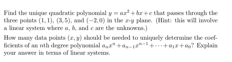 Find the unique quadratic polynomial y = ax²+bx+c that passes through the
three points (1, 1), (3,5), and (-2, 0) in the x-y plane. (Hint: this will involve
a linear system where a, b, and c are the unknowns.)
How many data points (x, y) should be needed to uniquely determine the coef-
ficients of an nth degree polynomial anxn +an-1xn-1 +...+ a₁x+ao? Explain
your answer in terms of linear systems.