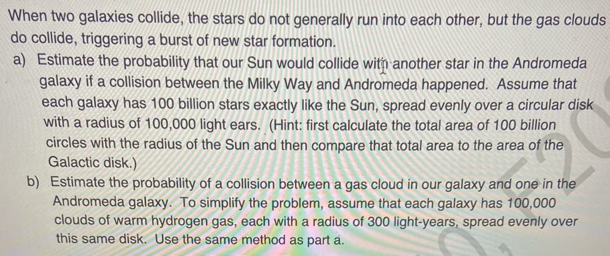 When two galaxies collide, the stars do not generally run into each other, but the gas clouds
do collide, triggering a burst of new star formation.
a) Estimate the probability that our Sun would collide with another star in the Andromeda
galaxy if a collision between the Milky Way and Andromeda happened. Assume that
each galaxy has 100 billion stars exactly like the Sun, spread evenly over a circular disk
with a radius of 100,000 light ears. (Hint: first calculate the total area of 100 billion
circles with the radius of the Sun and then compare that total area to the area of the
Galactic disk.)
b) Estimate the probability of a collision between a gas cloud in our galaxy and one in the
Andromeda galaxy. To simplify the problem, assume that each galaxy has 100,000
clouds of warm hydrogen gas, each with a radius of 300 light-years, spread evenly over
this same disk. Use the same method as part a.
