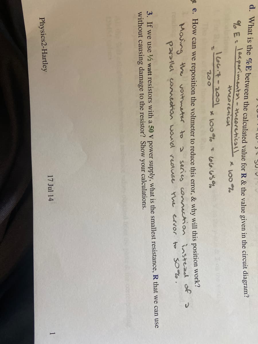 SU V
d. What is the %E between the calculated value for R & the value given in the circuit diagram?
%E=
experimentar- - theoreticall
theoretical
* 100%
166.7-2001
* 100% = 66.65%
200
e. How can we reposition the voltmeter to reduce this error, & why will this position work?
Moving the voltmeter to
series connection
the error to
instead of a
50%.
parallel connection would reduce
3. If we use 1/2 watt resistors with a 50 V power supply, what is the smallest resistance, R that we can use
without causing damage to the resistor? Show calculations.
your
17 Jul 14
1
Physics2-Hartley