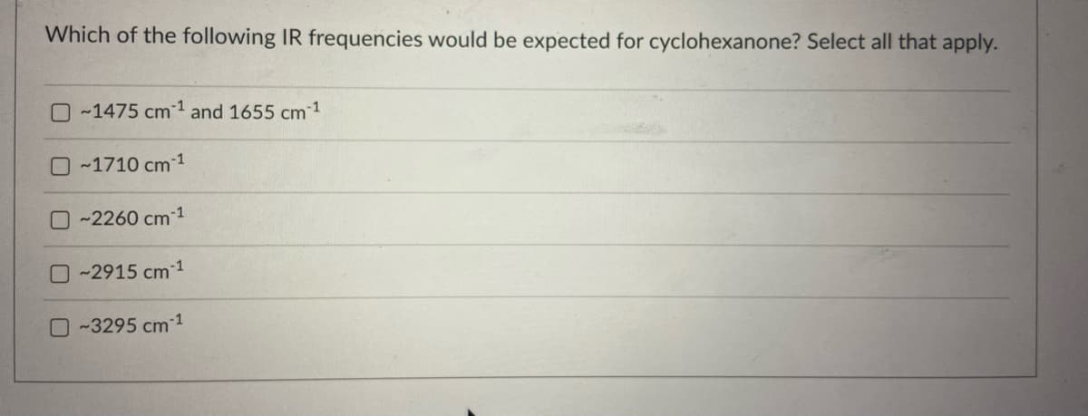 Which of the following IR frequencies would be expected for cyclohexanone? Select all that apply.
O~1475 cm¹ and 1655 cm
-1
-1
~1710 cm 1
~2260 cm-¹
-2915 cm -1
-3295 cm 1