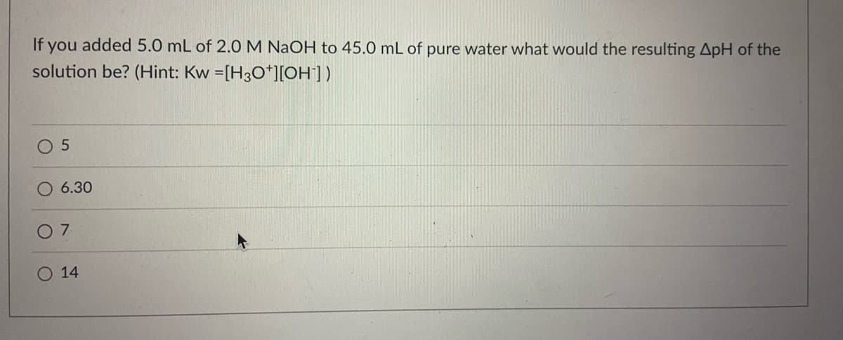 If you added 5.0 mL of 2.0M NaOH to 45.0 mL of pure water what would the resulting ApH of the
solution be? (Hint: Kw =[H30*][OH])
6.30
7
14
