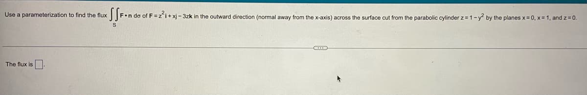 Use a parameterization to find the flux
The flux is.
SSF•n da of F=
of F=z²i+xj-3zk in the outward direction (normal away from the x-axis) across the surface cut from the parabolic cylinder z=1-y² by the planes x=0, x= 1, and z=0.
C