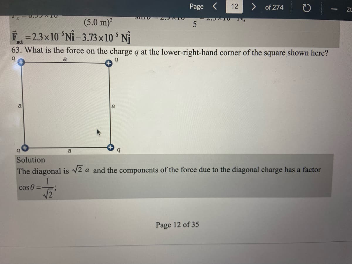 ### Page 12 of 274

## Problem 63: Electrostatic Force on a Charge in a Square Configuration

**Problem Statement:**
63. What is the force on the charge \( q \) at the lower-right-hand corner of the square shown here?

**Diagram:**
The diagram shows a square with sides of length \( a \). There are four charges, each denoted as \( q \), positioned at the corners of the square. Specifically:
- The charges are located at the upper-right, upper-left, lower-right, and lower-left corners of the square.
- The sides of the square are labeled as \( a \), and the distance between each charge along the sides is \( a \).

\[
\begin{array}{c|c|c}
& & q \\
a & & a \\
& & q \\
\hline
q & & q \\
\end{array}
\]

**Solution:**
The diagonal is \(\sqrt{2}a\) and the components of the force due to the diagonal charge have a factor \(\cos \theta = \frac{1}{\sqrt{2}}\).

### Detailed Explanation:
1. **Identifying Forces:**
   - To find the force on the charge at the lower-right hand corner, consider the contributions from the other three charges.
   - Each charge \( q \) exerts a Coulomb force on the charge at the lower-right hand corner.

2. **Calculating Forces:**
   - **Side Charges:**
     - The force due to the charge directly to the left (at distance \( a \)).
     - The force due to the charge directly above (at distance \( a \)).
   - **Diagonal Charge:**
     - The force due to the charge at the diagonally opposite corner (at distance \( \sqrt{2}a \)).

3. **Components of the Force:**
   - For the diagonal charge, resolve the force into its \( x \)-component and \( y \)-component.
   - The angle between the side and the diagonal is \( 45^\circ \), leading to components along both axes with a factor of \(\cos 45^\circ = \frac{1}{\sqrt{2}}\).

4. **Vector Addition:**
   - Sum the forces vectorially considering the contributions from each charge.

**Summary:**
By calculating the forces from each of the contributing charges and