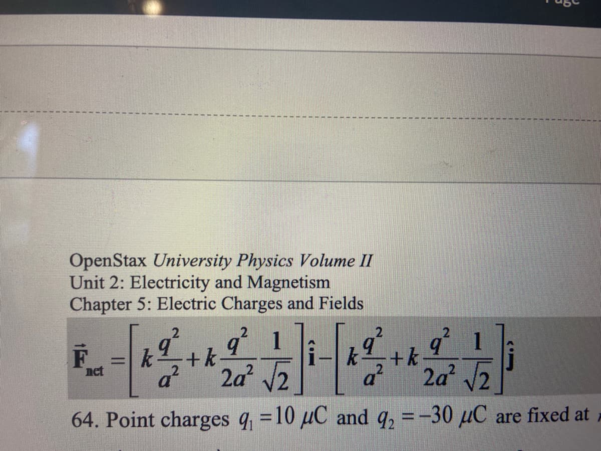 OpenStax **University Physics Volume II**

**Unit 2: Electricity and Magnetism**
**Chapter 5: Electric Charges and Fields**

\[ \mathbf{F}_{\text{net}} = \left[ k \frac{q^2}{a^2} + k \frac{q^2}{2a^2} \frac{1}{\sqrt{2}} \right] \hat{i} - \left[ k \frac{q^2}{a^2} + k \frac{q^2}{2a^2} \frac{1}{\sqrt{2}} \right] \hat{j} \]

**64. Point charges** \( q_1 = 10 \, \mu C \) **and** \( q_2 = -30 \, \mu C \) **are fixed at** ...