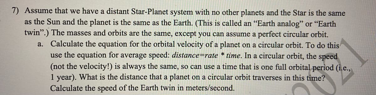 7) Assume that we have a distant Star-Planet system with no other planets and the Star is the same
as the Sun and the planet is the same as the Earth. (This is called an "Earth analog" or "Earth
twin".) The masses and orbits are the same, except you can assume a perfect circular orbit.
a. Calculate the equation for the orbital velocity of a planet on a circular orbit. To do this
use the equation for average speed: distance=rate * time. In a circular orbit, the speed
(not the velocity!) is always the same, so can use a time that is one full orbital period (i.e.,
1 year). What is the distance that a planet on a circular orbit traverses in this time?
Calculate the speed of the Earth twin in meters/second.
