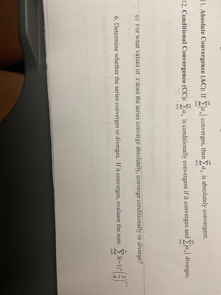 +00
+00
11. Absolute Convergence (AC): If a, converges, then a, is absolutely convergent.
n=1
n=1
+00
+00
12. Conditional Convergence (CC): Ya, is conditionally convergent if it converges and a, diverges.
n=1
n=1
C) For what values of x does the series converge absolutely, converge conditionally or diverge?
n-1
6. Determine whether the series converges or diverges. If it converges, evaluate the sum.
n=0
