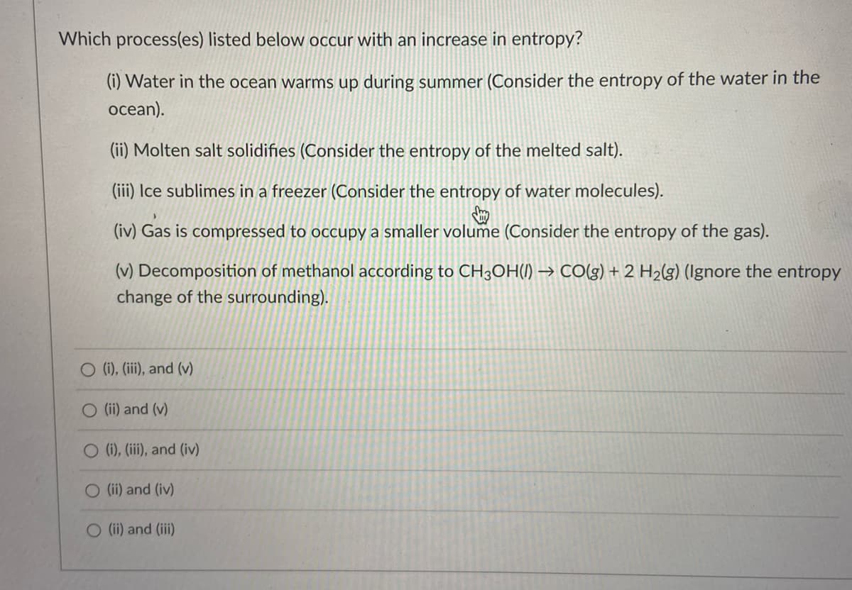 Which process(es) listed below occur with an increase in entropy?
(i) Water in the ocean warms up during summer (Consider the entropy of the water in the
ocean).
(ii) Molten salt solidifies (Consider the entropy of the melted salt).
(iii) Ice sublimes in a freezer (Consider the entropy of water molecules).
(iv) Gas is compressed to occupy a smaller volume (Consider the entropy of the gas).
(v) Decomposition of methanol according to CH3OH() → CO(g) + 2 H2(g) (Ignore the entropy
change of the surrounding).
O (i), (iii), and (v)
O (ii) and (v)
(i), (iii), and (iv)
(ii) and (iv)
O (i) and (ii)
