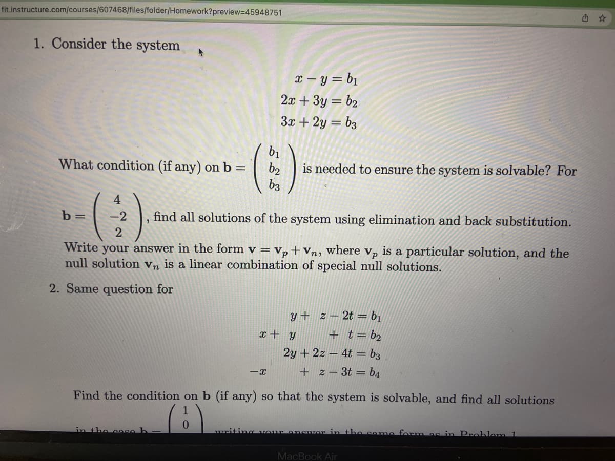 fit.instructure.com/courses/607468/files/folder/Homework?preview=45948751
1. Consider the system A
What condition (if any) on b =
(43)
2
b=
find all solutions of the system using elimination and back substitution.
Write your answer in the form v = Vp + Vn, where vp is a particular solution, and the
null solution Vn is a linear combination of special null solutions.
2. Same question for
in the case b
x=y=b₁
2x + 3y = b₂
3x + 2y = b3
0
b2
z2tb₁
+ t = b₂
2y + 2z-4t=b3
+ z = 3t = b4
Find the condition on b (if any) so that the system is solvable, and find all solutions
-X
is needed to ensure the system is solvable? For
x + y
y+
writing your answer in the same form as in Problem 1
MacBook Air