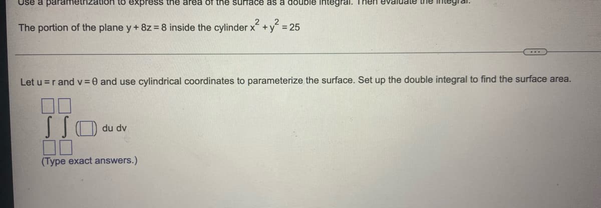 Use a parametri.
tion to express the area of tne surface as a double Integral. Then
The portion of the plane y+ 8z=8 inside the cylinder x+
x²+y²
2
= 25
Let u =r and v =0 and use cylindrical coordinates to parameterize the surface. Set up the double integral to find the surface area.
00
du dv
(Type exact answers.)
