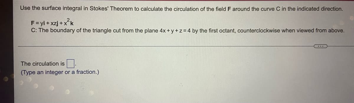 Use the surface integral in Stokes' Theorem to calculate the circulation of the field F around the curve C in the indicated direction.
F=yi+ xzj +x*k
C: The boundary of the triangle cut from the plane 4x + y +z=4 by the first octant, counterclockwise when viewed from above.
The circulation is
(Type an integer or a fraction.)
