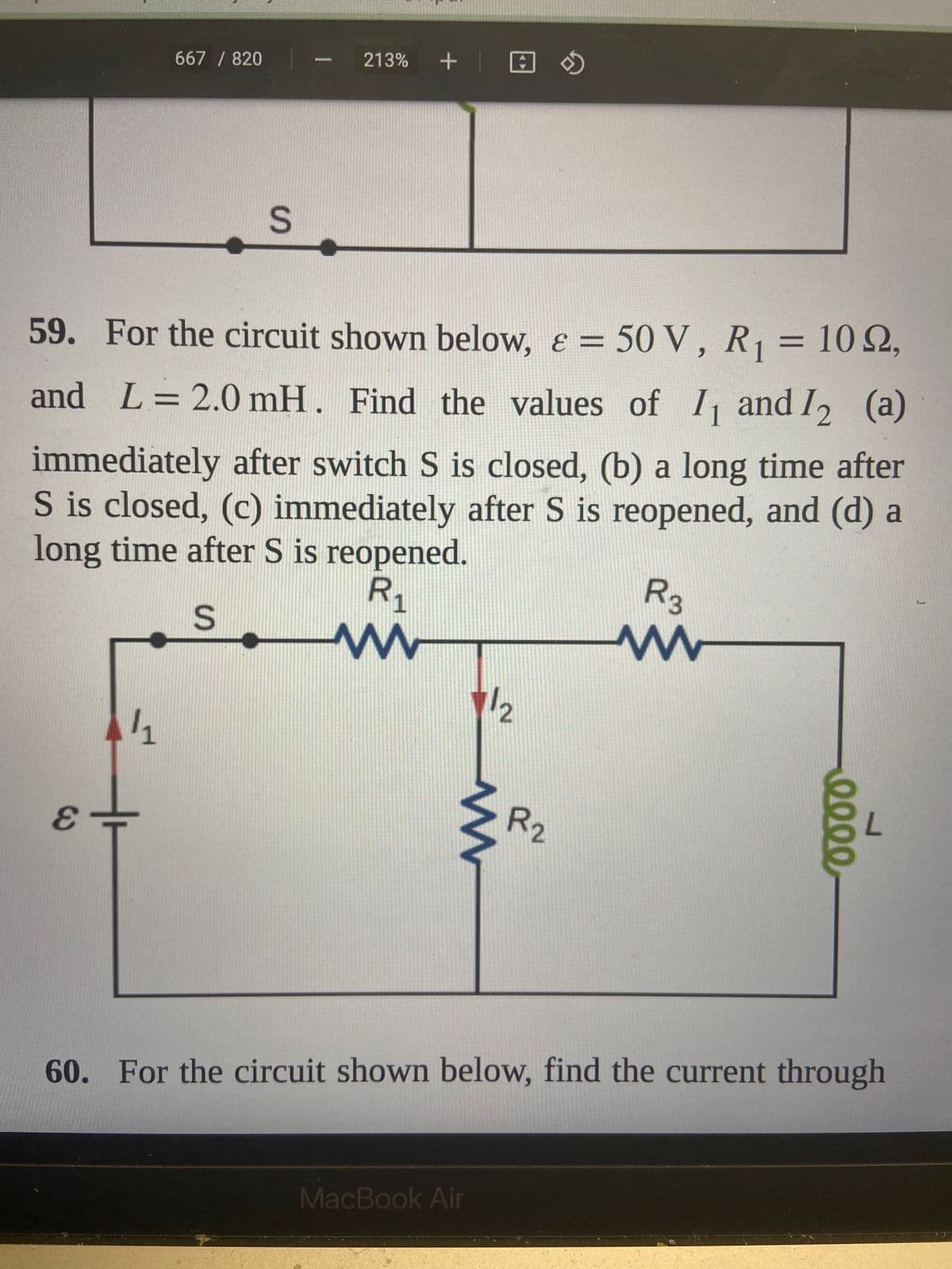 667 / 820
E
S
59. For the circuit shown below, & = 50 V, R₁ = 102,
and L = 2.0 mH. Find the values of I₁ and I2 (a)
12
11
213% +
immediately after switch S is closed, (b) a long time after
S is closed, (c) immediately after S is reopened, and (d) a
long time after S is reopened.
R₁
S
www
1/2
www
MacBook Air
R₂
R3
www
eeee
60. For the circuit shown below, find the current through
J