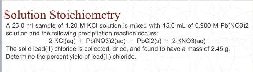 Solution Stoichiometry
A 25.0 ml sample of 1.20 M KCI solution is mixed with 15.0 mL of 0.900 M Pb(NO3)2
solution and the following precipitation reaction occurs:
2 KCI(aq) + Pb(NO3)2(aq) D PbC12(s) + 2 KN03(aq)
The solid lead(II) chloride is collected, dried, and found to have a mass of 2.45 g.
Determine the percent yield of lead(II) chloride.
