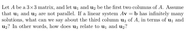 Let A be a 3x3 matrix, and let u₁ and u₂ be the first two columns of A. Assume
that u₁ and u₂ are not parallel. If a linear system Av = b has infinitely many
solutions, what can we say about the third column u3 of A, in terms of u₁ and
u₂? In other words, how does u3 relate to u₁ and u₂?