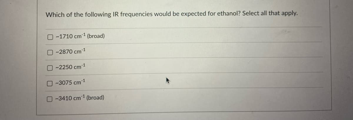 Which of the following IR frequencies would be expected for ethanol? Select all that apply.
~1710 cm¹ (broad)
~2870 cm 1
O~2250 cm 1
0-3075 cm ¹
~3410 cm1 (broad)