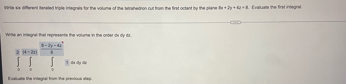 Write six different iterated triple integrals for the volume of the tetrahedron cut from the first octant by the plane 8x + 2y + 4z = 8. Evaluate the first integral.
Write an integral that represents the volume in the order dx dy dz.
8-2y-4z
2 (4-2z)
8
1 dx dy dz
Evaluate the integral from the previous step.
