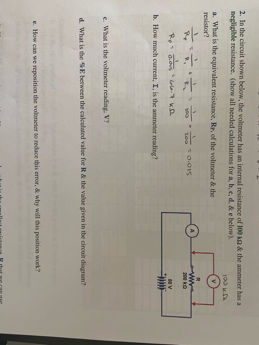 ### Educational Page Transcription: Electrical Measurements and Circuit Analysis

#### Problem 2: Circuit Analysis with Voltmeter and Ammeter

In the circuit shown below, the voltmeter has an internal resistance of **100 kΩ** and the ammeter has a negligible resistance. (Show all needed calculations for parts a, b, c, d, & e below):

**a. What is the equivalent resistance, \( R_p \), of the voltmeter & the resistor?**

**Calculations:**
\[ 
\frac{1}{R_p} = \frac{1}{100\ k\Omega} + \frac{1}{200\ k\Omega} 
\]
\[ 
R_p = \frac{100 \times 200}{100 + 200} = \frac{20000}{300} \approx 66.7\ k\Omega
\]

**b. How much current, \( I \), is the ammeter reading?**

**c. What is the voltmeter reading, \( V \)?**

**d. What is the \( \% E \) between the calculated value for \( R_p \) & the value given in the circuit diagram?**

**e. How can we reposition the voltmeter to reduce this error, & why will this position work?**

##### Circuit Diagram:
- **Components:**
  - Voltmeter (V) with internal resistance \( R_v = 100\ k\Omega \)
  - Ammeter (A) with negligible resistance
  - Resistor \( R = 200\ k\Omega \)
  - Power Supply: \( 50\ V \)
- **Connection Description:**
  - The resistor \( R \) and the voltmeter are connected in parallel.
  - The ammeter is connected in series with the power supply.
- **Visual Explanation:**
  - The power supply of 50 V is connected to the ammeter.
  - From the ammeter, the circuit branches into two parallel paths: one leading to the 200 kΩ resistor and the other to the 100 kΩ voltmeter.
  - These paths reconvene to complete the circuit back to the power supply.

This diagram and the accompanying questions aim to enhance understanding of complex circuit behavior, particularly focusing on the interactions between voltmeter resistance, equivalent resistance, and current measurement.