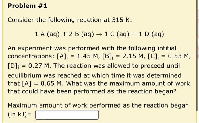 Problem #1
Consider the following reaction at 315 K:
1 A (aq) + 2 B (aq) → 1 C (aq) + 1 D (aq)
An experiment was performed with the following intitial
concentrations: [A]j = 1.45 M, [B]j = 2.15 M, [C]i
[D]j = 0.27 M. The reaction was allowed to proceed until
equilibrium was reached at which time it was determined
that [A] = 0.65 M. What was the maximum amount of work
that could have been performed as the reaction began?
Maximum amount of work performed as the reaction began
(in kJ)=
