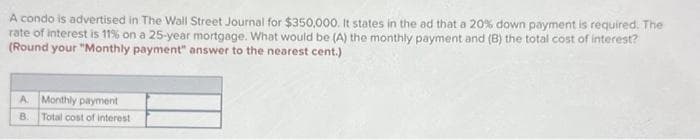 A condo is advertised in The Wall Street Journal for $350,000. It states in the ad that a 20% down payment is required. The
rate of interest is 11% on a 25-year mortgage. What would be (A) the monthly payment and (B) the total cost of interest?
(Round your "Monthly payment" answer to the nearest cent.)
A Monthly payment
B.
Total cost of interest