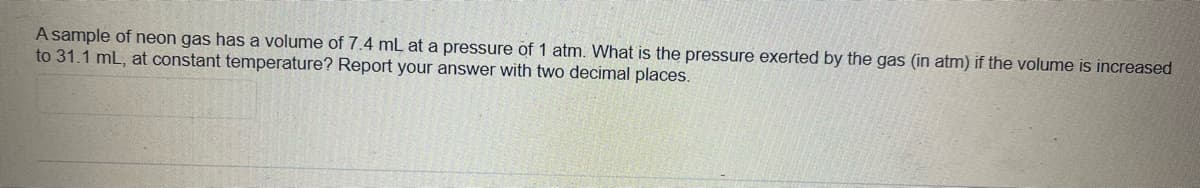 A sample of neon gas has a volume of 7.4 mL at a pressure of 1 atm. What is the pressure exerted by the gas (in atm) if the volume is increased
to 31.1 mL, at constant temperature? Report your answer with two decimal places.
