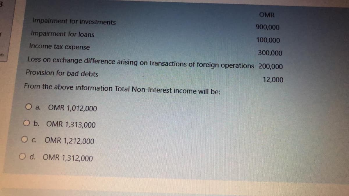 OMR
Impairment for investments
900,000
Impairment for loans
100,000
Income tax expense
300,000
Loss on exchange difference arising on transactions of foreign operations 200,000
Provision for bad debts
12,000
From the above information Total Non-Interest income will be:
O a. OMR 1,012,000
O b. OMR 1,313,000
Oc. OMR 1,212,000
O d. OMR 1,312,000
