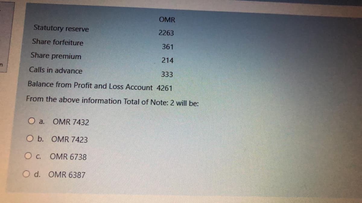 OMR
Statutory reserve
2263
Share forfeiture
361
Share premium
214
Calls in advance
333
Balance from Profit and Loss Account 4261
From the above information Total of Note: 2 will be:
O a.
OMR 7432
O b. OMR 7423
O c. OMR 6738
O d. OMR 6387
