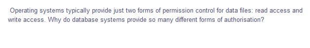 Operating systems typically provide just two forms of permission control for data files: read access and
write access. Why do database systems provide so many different forms of authorisation?
