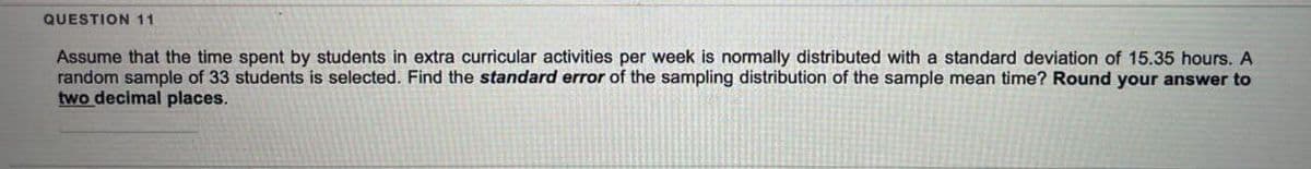 QUESTION 11
Assume that the time spent by students in extra curricular activities per week is normally distributed with a standard deviation of 15.35 hours. A
random sample of 33 students is selected. Find the standard error of the sampling distribution of the sample mean time? Round your answer to
two decimal places.