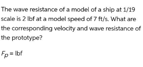 The wave resistance of a model of a ship at 1/19
scale is 2 lbf at a model speed of 7 ft/s. What are
the corresponding velocity and wave resistance of
the prototype?
Fp = lbf