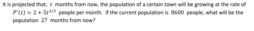 It is projected that, t months from now, the population of a certain town will be growing at the rate of
P'(t) = 2 + 5t2/3 people per month. If the current population is 8600 people, what will be the
population 27 months from now?
