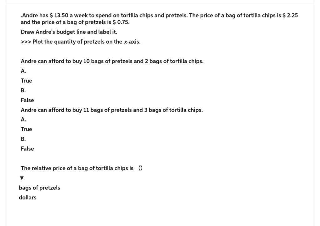 .Andre has $13.50 a week to spend on tortilla chips and pretzels. The price of a bag of tortilla chips is $ 2.25
and the price of a bag of pretzels is $ 0.75.
Draw Andre's budget line and label it.
>>> Plot the quantity of pretzels on the x-axis.
Andre can afford to buy 10 bags of pretzels and 2 bags of tortilla chips.
A.
True
B.
False
Andre can afford to buy 11 bags of pretzels and 3 bags of tortilla chips.
A.
True
B.
False
The relative price of a bag of tortilla chips is ()
▼
bags of pretzels
dollars