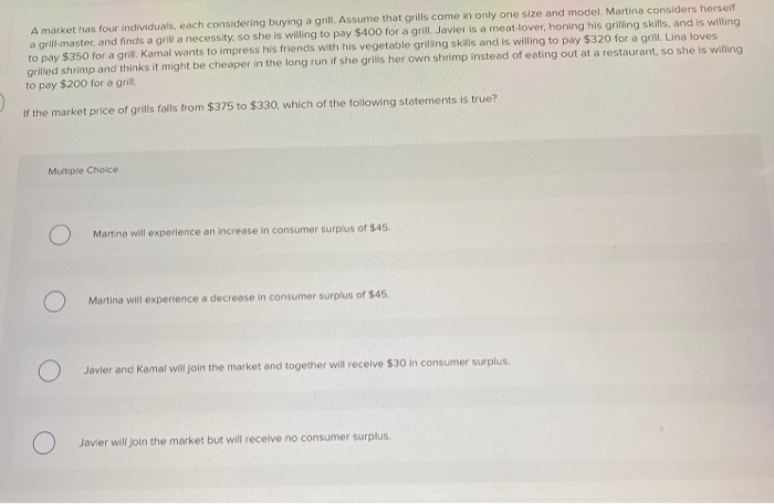 A market has four individuals, each considering buying a grill. Assume that grills come in only one size and model. Martina considers herself
a grill-master, and finds a grill a necessity, so she is willing to pay $400 for a grill. Javier is a meat-lover, honing his grilling skills, and is willing
to pay $350 for a grill. Kamal wants to impress his friends with his vegetable grilling skills and is willing to pay $320 for a grill. Lina loves
grilled shrimp and thinks it might be cheaper in the long run if she grills her own shrimp instead of eating out at a restaurant, so she is willing
to pay $200 for a grill.
If the market price of grills falls from $375 to $330, which of the following statements is true?
Multiple Choice
O
Martina will experience an increase in consumer surplus of $45.
Martina will experience a decrease in consumer surplus of $45.
Javier and Kamal will join the market and together will receive $30 in consumer surplus.
Javier will join the market but will receive no consumer surplus.
