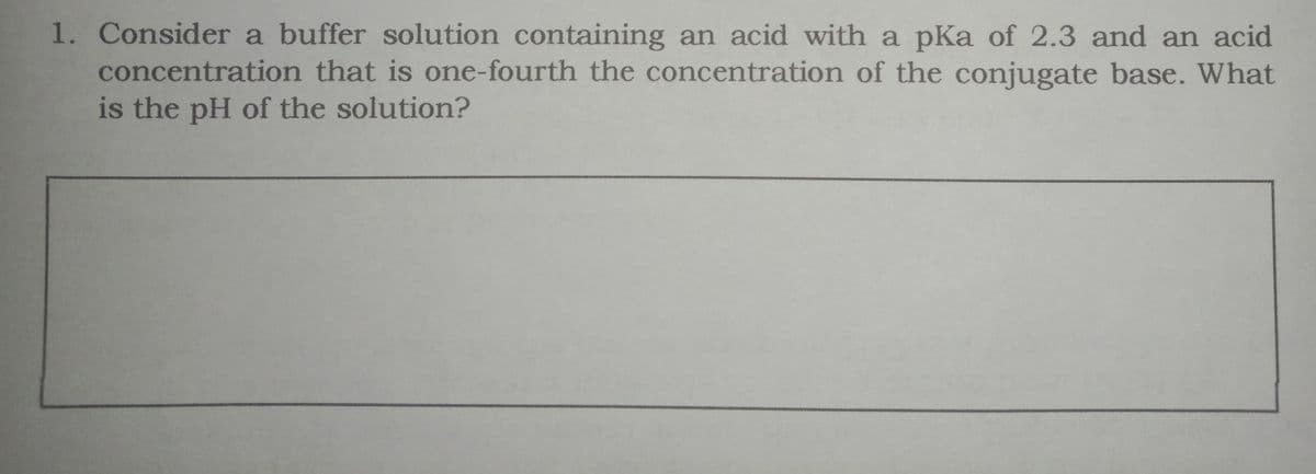 1. Consider a buffer solution containing an acid with a pKa of 2.3 and an acid
concentration that is one-fourth the concentration of the conjugate base. What
is the pH of the solution?
