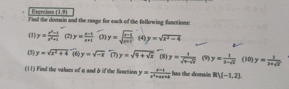 Exercises (1.9)
Find the domain and the range for each of the following functions:
(1) y = (2) y = (3) y =
%3D
x+1
(4) y = Vx2-4
%3D
%3D
(5) y = vr + 4 (6) y =v-x (7)y= 9+Vx (8) y = (9) y = (10) y =E
%3D
%3D
%3D
x-1
(11) Find the values of a and b if the function y =
has the domain R\(-1,2).
%3D
x+ar+b
