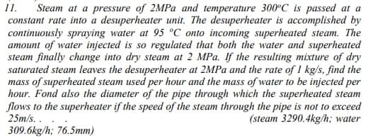 Steam at a pressure of 2MPA and temperature 300°C is passed at a
constant rate into a desuperheater unit. The desuperheater is accomplished by
continuously spraying water at 95 °C onto incoming superheated steam. The
amount of water injected is so regulated that both the water and superheated
steam finally change into dry steam at 2 MPa. If the resulting mixture of dry
saturated steam leaves the desuperheater at 2MPA and the rate of 1 kg/s, find the
mass of superheated steam used per hour and the mass of water to be injected per
hour. Fond also the diameter of the pipe through which the superheated steam
flows to the superheater if the speed of the steam through the pipe is not to exceed
(steam 3290.4kg/h; water
1.
25m/s. .
309.6kg/h; 76.5mm)
