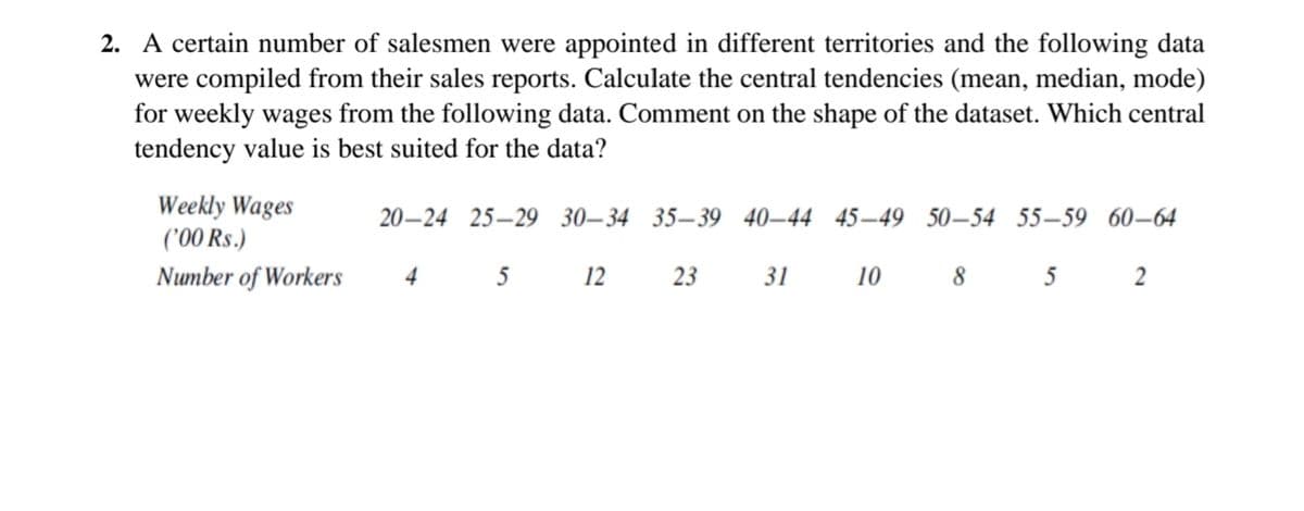 2. A certain number of salesmen were appointed in different territories and the following data
were compiled from their sales reports. Calculate the central tendencies (mean, median, mode)
for weekly wages from the following data. Comment on the shape of the dataset. Which central
tendency value is best suited for the data?
Weekly Wages
('00 Rs.)
20–24 25–29 30–34 35–39 40–44 45–49 50–54 55–59 60–64
Number of Workers
4
5 12 23
31
10
8 5 2
