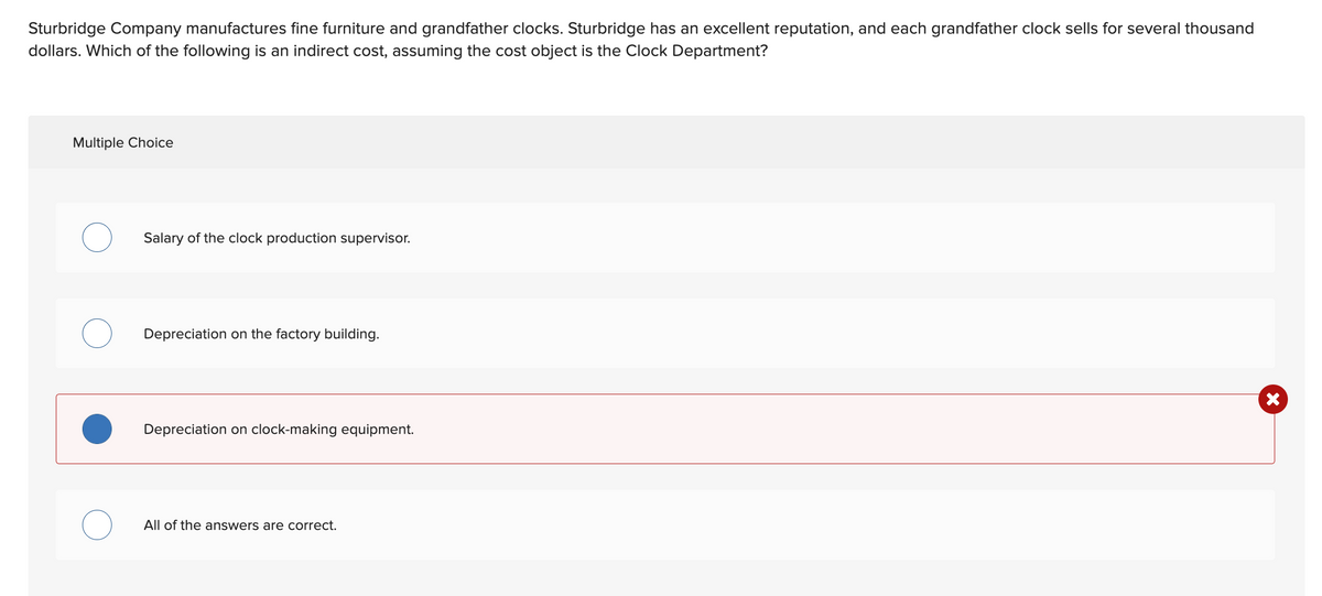 Sturbridge Company manufactures fine furniture and grandfather clocks. Sturbridge has an excellent reputation, and each grandfather clock sells for several thousand
dollars. Which of the following is an indirect cost, assuming the cost object is the Clock Department?
Multiple Choice
Salary of the clock production supervisor.
Depreciation on the factory building.
Depreciation on clock-making equipment.
All of the answers are correct.
