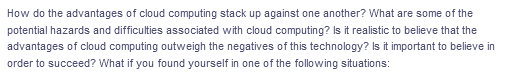 How do the advantages of cloud computing stack up against one another? What are some of the
potential hazards and difficulties associated with cloud computing? Is it realistic to believe that the
advantages of cloud computing outweigh the negatives of this technology? Is it important to believe in
order to succeed? What if you found yourself in one of the following situations:
