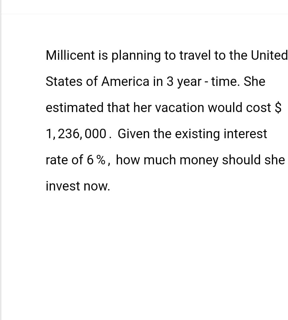 Millicent is planning to travel to the United
States of America in 3 year - time. She
estimated that her vacation would cost $
1,236,000. Given the existing interest
rate of 6%, how much money should she
invest now.