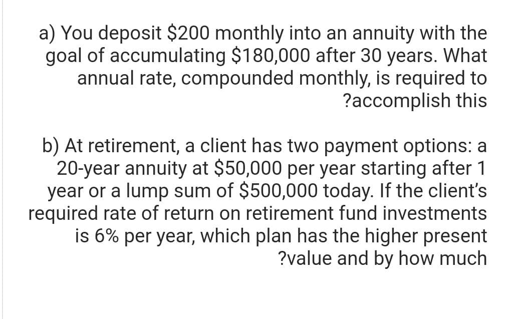 a) You deposit $200 monthly into an annuity with the
goal of accumulating $180,000 after 30 years. What
annual rate, compounded monthly, is required to
?accomplish this
b) At retirement, a client has two payment options: a
20-year annuity at $50,000 per year starting after 1
year or a lump sum of $500,000 today. If the client's
required rate of return on retirement fund investments
is 6% per year, which plan has the higher present
?value and by how much