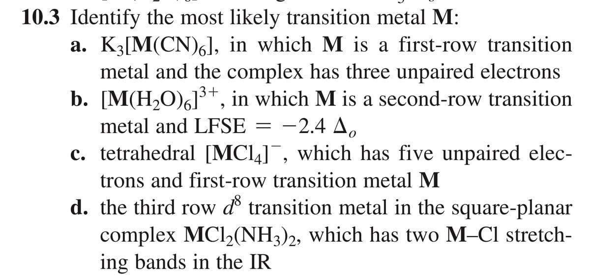 10.3 Identify the most likely transition metal M:
a. K3[M(CN)6], in which M is a first-row transition
metal and the complex has three unpaired electrons
b. [M(H,O)6]3+, in which M is a second-row transition
metal and LFSE
-2.4 A.
c. tetrahedral [MCl4]¯, which has five unpaired elec-
trons and first-row transition metal M
d. the third row d transition metal in the square-planar
complex MCl,(NH3)2, which has two M-Cl stretch-
ing bands in the IR
