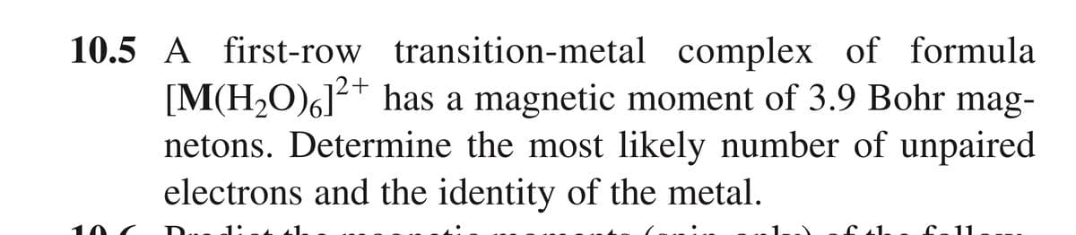 10.5 A first-row transition-metal complex of formula
[M(H,O)6]²+ has a magnetic moment of 3.9 Bohr mag-
netons. Determine the most likely number of unpaired
electrons and the identity of the metal.
1:
1.
11
