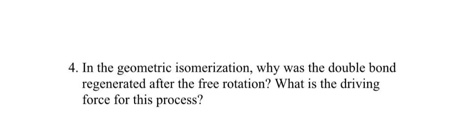 4. In the geometric isomerization, why was the double bond
regenerated after the free rotation? What is the driving
force for this process?