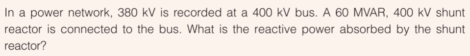 In a power network, 380 kV is recorded at a 400 kV bus. A 60 MVAR, 400 kV shunt
reactor is connected to the bus. What is the reactive power absorbed by the shunt
reactor?
