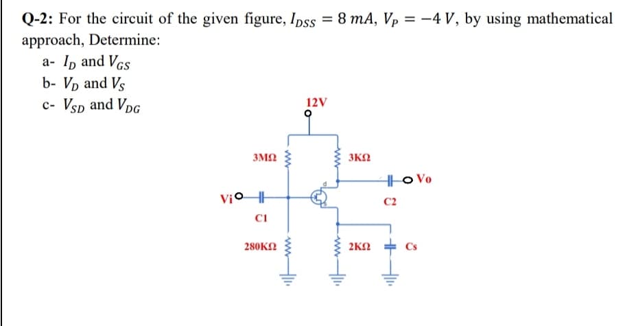 Q-2: For the circuit of the given figure, Ipss = 8 mA, Vp = -4 V, by using mathematical
approach, Determine:
a- Ip and Vcs
b- Vp and Vs
c- Vsp and VpG
12V
3M2
3KN
H|o Vo
Vio H
C2
280KN
2KN
