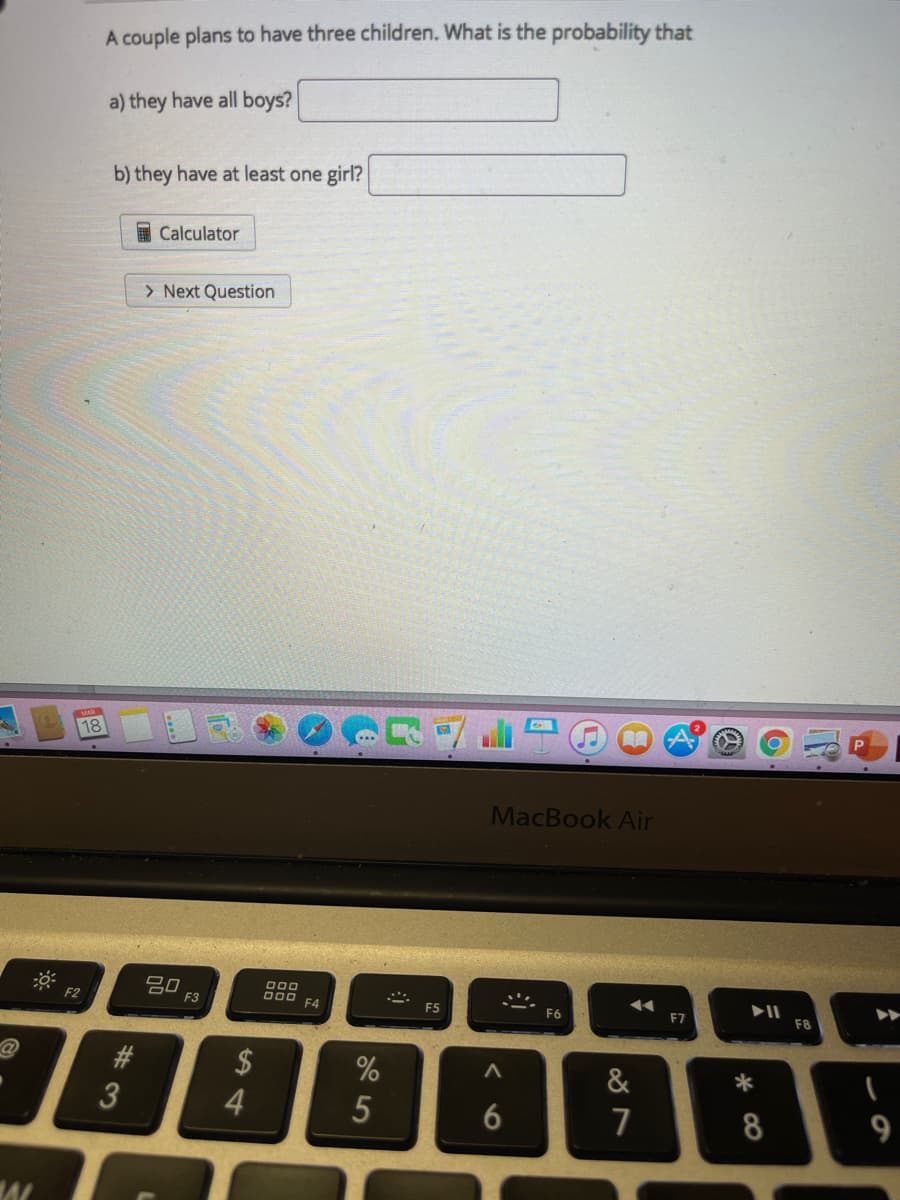 A couple plans to have three children. What is the probability that
a) they have all boys?
b) they have at least one girl?
I Calculator
> Next Question
18
MacBook Air
吕口
F3
F2
F4
F5
F6
F7
F8
#3
2$
4.
%
&
8
123
