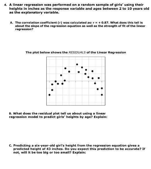 4. A linear regression was performed on a random sample of girls' using their
heights in inches as the response variable and ages between 2 to 10 years old
as the explanatory variable.
A. The correlation coefficient (r) was calculated as: r = + 0.87. What does this tell is
about the slope of the regression equation as well as the strength of fit of the linear
regression?
The plot below shows the RESIDUALS of the Linear Regression
B. What does the residual plot tell us about using a linear
regression model to predict girls' heights by age? Explain:
C. Predicting a six-year-old girl's height from the regression equation gives a
predicted height of 43 inches. Do you expect this prediction to be accurate? If
not, will it be too big or too small? Explain: