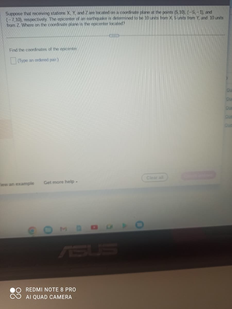 Suppose that receiving stations X, Y, and Z are located on a coordinate plane at the points (5,10), (-5, -1), and
-710), respectively. The epicenter of an earthquake is determined to be 10 units from X, 5 units from Y, and 10 units
from/Z/ Where on the coordinate plane is the epicenter located?
Find the coordinates of the epicenter
(Type an ordered pair.)
iew an example
e
Get more help -
0
MDO
REDMI NOTE 8 PRO
AI QUAD CAMERA
D
Clear all
Qu
Qu
Que
Que
Que