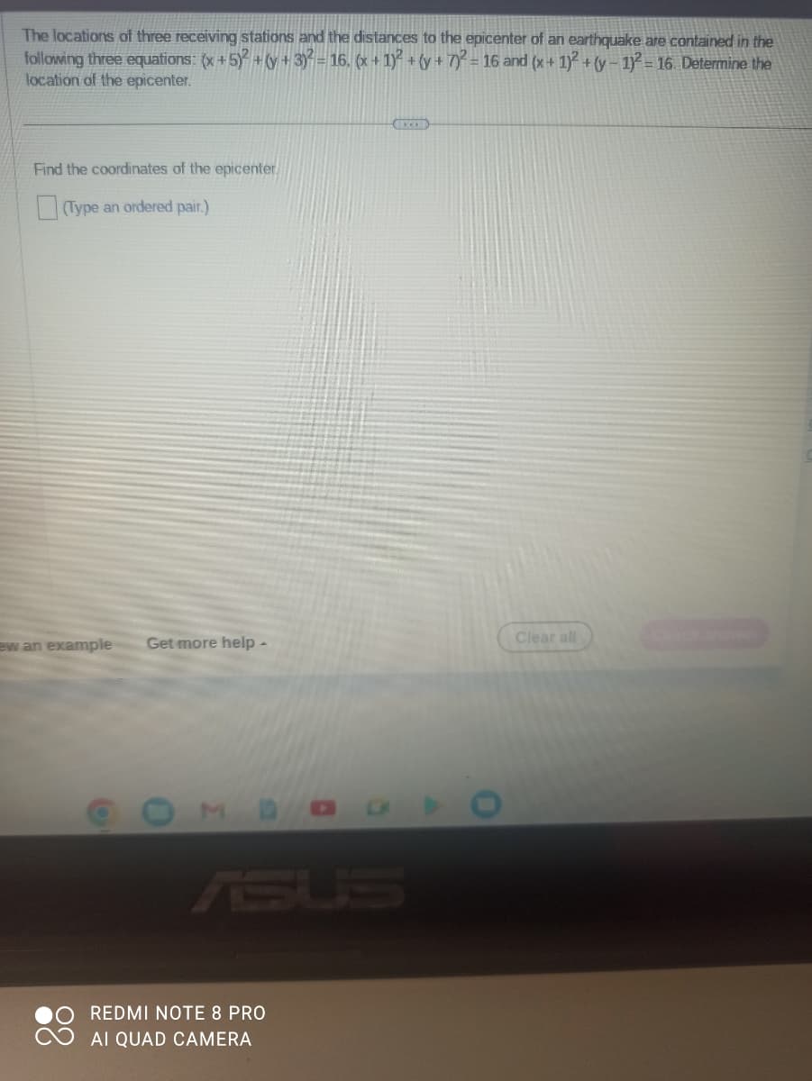 The locations of three receiving stations and the distances to the epicenter of an earthquake are contained in the
following three equations: (x + 5)² + (y + 3)² = 16. (x + 1)² + (y + 7)2 = 16 and (x + 1)² + (y-1)² = 16. Determine the
location of the epicenter.
Find the coordinates of the epicenter.
(Type an ordered pair.)
ew an example Get more help -
MDC
REDMI NOTE 8 PRO
AI QUAD CAMERA
ACCED
O
Clear all